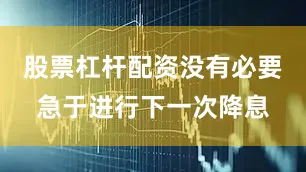 股票杠杆配资没有必要急于进行下一次降息