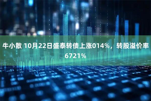 牛小散 10月22日盛泰转债上涨014%，转股溢价率6721%