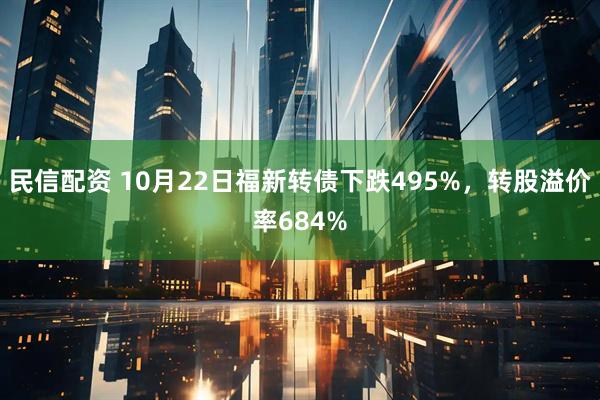 民信配资 10月22日福新转债下跌495%，转股溢价率684%