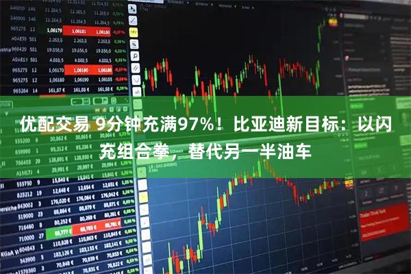 优配交易 9分钟充满97%！比亚迪新目标：以闪充组合拳，替代另一半油车