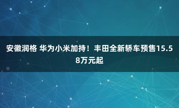 安徽润格 华为小米加持！丰田全新轿车预售15.58万元起