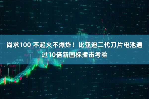 尚求100 不起火不爆炸！比亚迪二代刀片电池通过10倍新国标撞击考验
