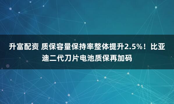 升富配资 质保容量保持率整体提升2.5%！比亚迪二代刀片电池质保再加码