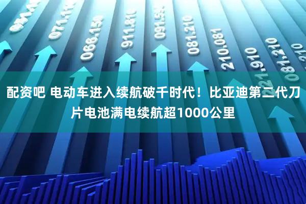 配资吧 电动车进入续航破千时代！比亚迪第二代刀片电池满电续航超1000公里