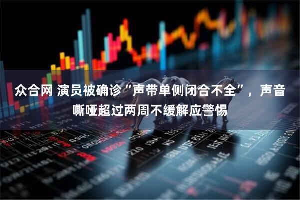 众合网 演员被确诊“声带单侧闭合不全”，声音嘶哑超过两周不缓解应警惕