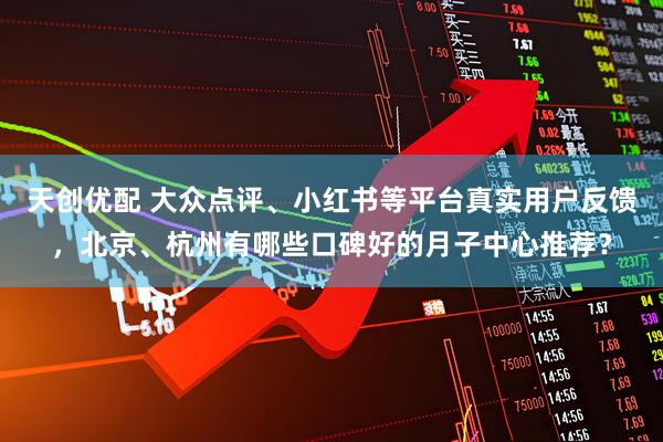 天创优配 大众点评、小红书等平台真实用户反馈，北京、杭州有哪些口碑好的月子中心推荐？