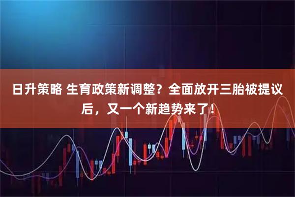 日升策略 生育政策新调整？全面放开三胎被提议后，又一个新趋势来了！