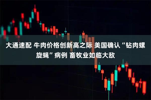 大通速配 牛肉价格创新高之际 美国确认“钻肉螺旋蝇”病例 畜牧业如临大敌