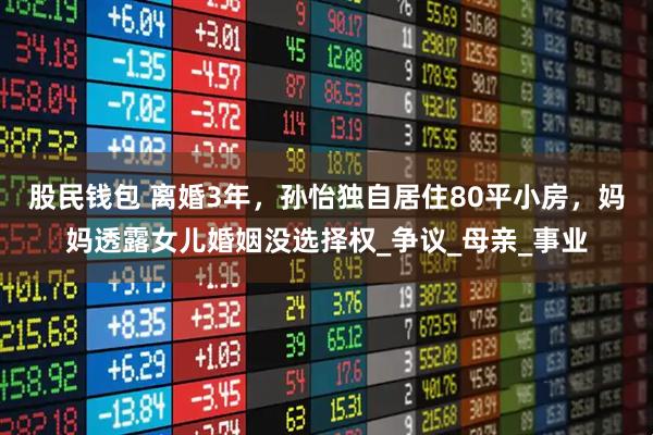 股民钱包 离婚3年，孙怡独自居住80平小房，妈妈透露女儿婚姻没选择权_争议_母亲_事业