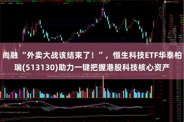 尚融 “外卖大战该结束了！”，恒生科技ETF华泰柏瑞(513130)助力一键把握港股科技核心资产