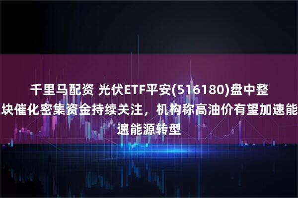 千里马配资 光伏ETF平安(516180)盘中整固，板块催化密集资金持续关注，机构称高油价有望加速能源转型