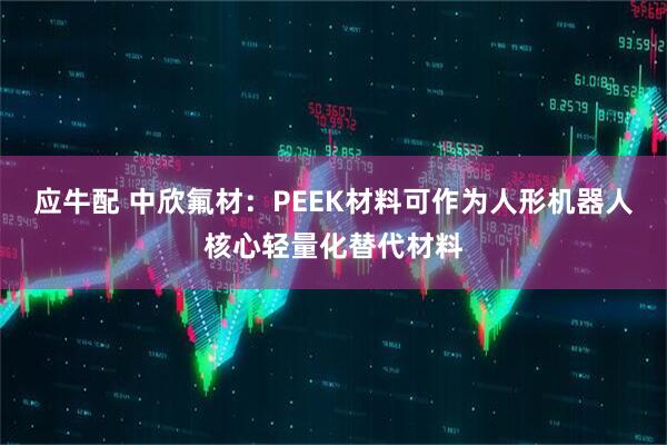 应牛配 中欣氟材：PEEK材料可作为人形机器人核心轻量化替代材料