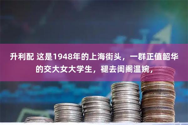 升利配 这是1948年的上海街头，一群正值韶华的交大女大学生，褪去闺阁温婉，