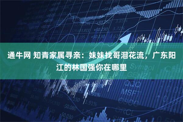 通牛网 知青家属寻亲：妹妹找哥泪花流，广东阳江的林国强你在哪里