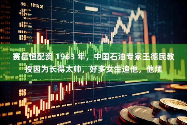 赛岳恒配资 1963 年，中国石油专家王德民教授因为长得太帅，好多女生追他，他烦