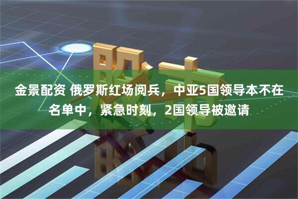 金景配资 俄罗斯红场阅兵，中亚5国领导本不在名单中，紧急时刻，2国领导被邀请