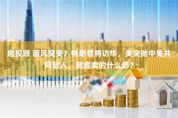 趣投顾 画风突变？特朗普将访华，美突抛中美共同敌人，到底卖的什么药？