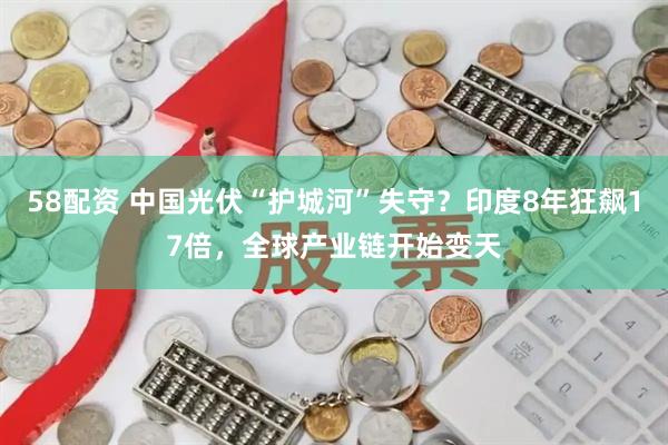 58配资 中国光伏“护城河”失守？印度8年狂飙17倍，全球产业链开始变天