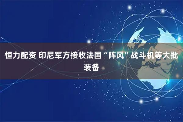 恒力配资 印尼军方接收法国“阵风”战斗机等大批装备