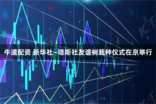 牛道配资 新华社—塔斯社友谊树栽种仪式在京举行
