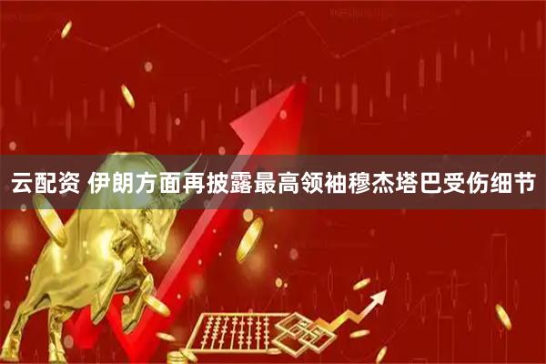 云配资 伊朗方面再披露最高领袖穆杰塔巴受伤细节