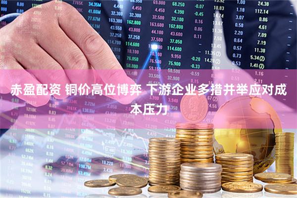 赤盈配资 铜价高位博弈 下游企业多措并举应对成本压力