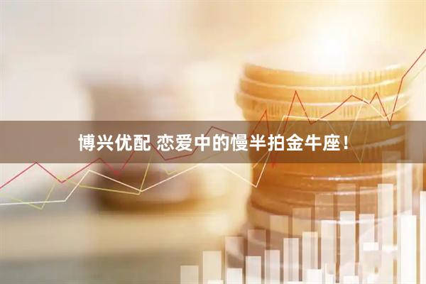 博兴优配 恋爱中的慢半拍金牛座！