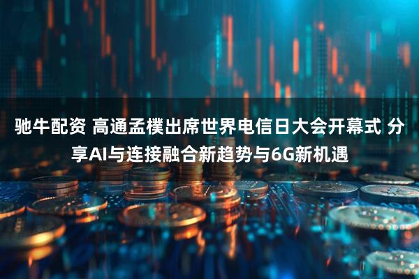 驰牛配资 高通孟樸出席世界电信日大会开幕式 分享AI与连接融合新趋势与6G新机遇