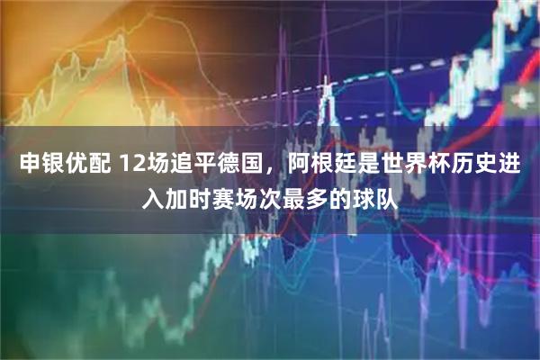 申银优配 12场追平德国，阿根廷是世界杯历史进入加时赛场次最多的球队