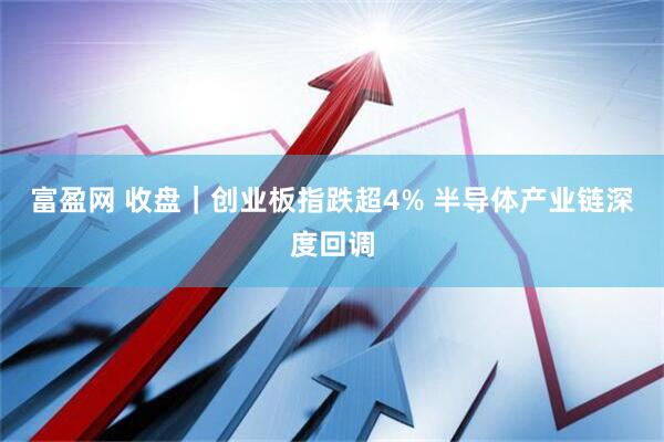 富盈网 收盘｜创业板指跌超4% 半导体产业链深度回调