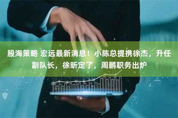 股海策略 宏远最新消息！小陈总提携徐杰，升任副队长，徐昕定了，周鹏职务出炉