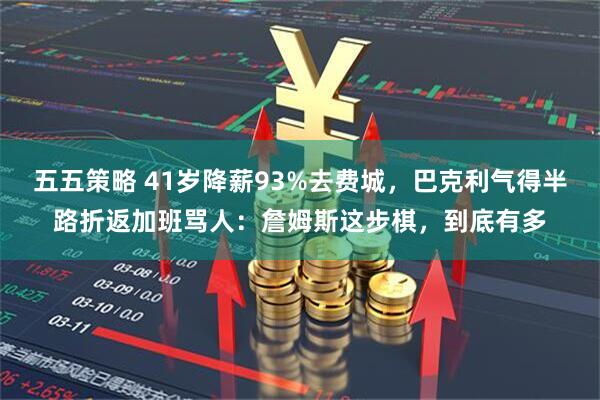 五五策略 41岁降薪93%去费城,巴克利气得半路折返加班骂人:詹姆斯这步棋,到底有多