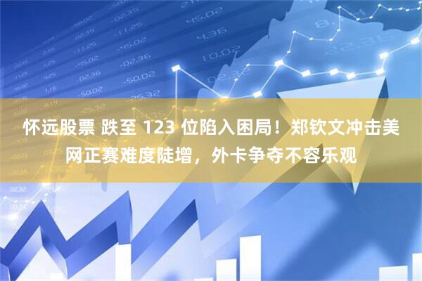 怀远股票 跌至 123 位陷入困局!郑钦文冲击美网正赛难度陡增,外卡争夺不容乐观