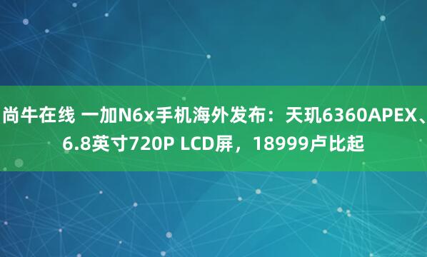 尚牛在线 一加N6x手机海外发布：天玑6360APEX、6.8英寸720P LCD屏，18999卢比起