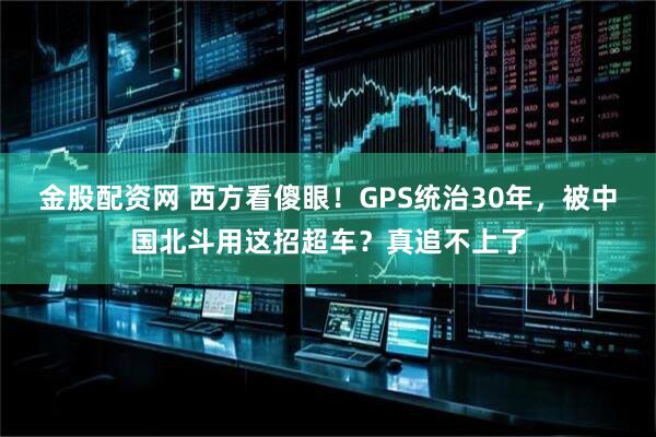 金股配资网 西方看傻眼！GPS统治30年，被中国北斗用这招超车？真追不上了
